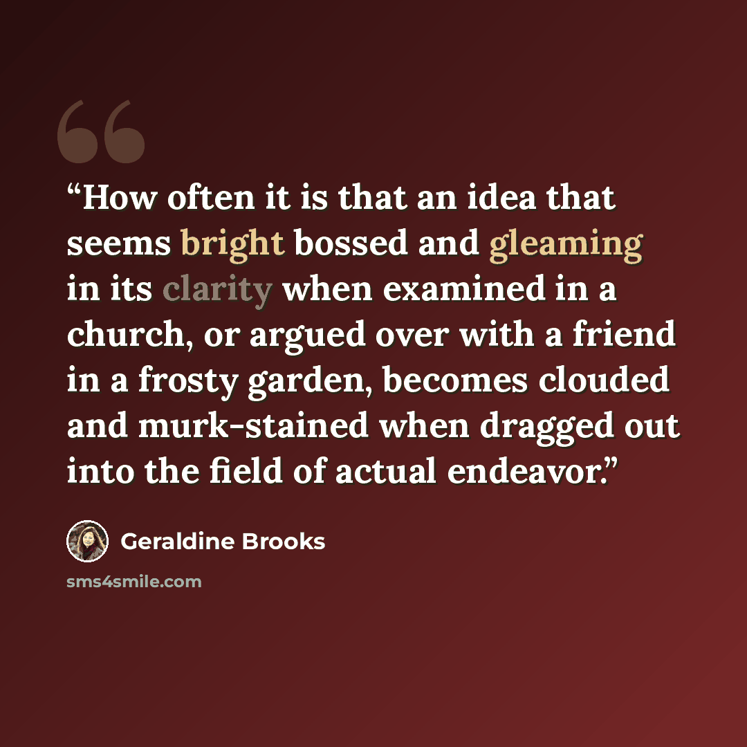 “How often it is that an idea that seems bright bossed and gleaming in its clarity when examined in a church, or argued over with a friend in a frosty garden, becomes clouded and murk-stained when dragged out into the field of actual endeavor.” quote by Geraldine Brooks