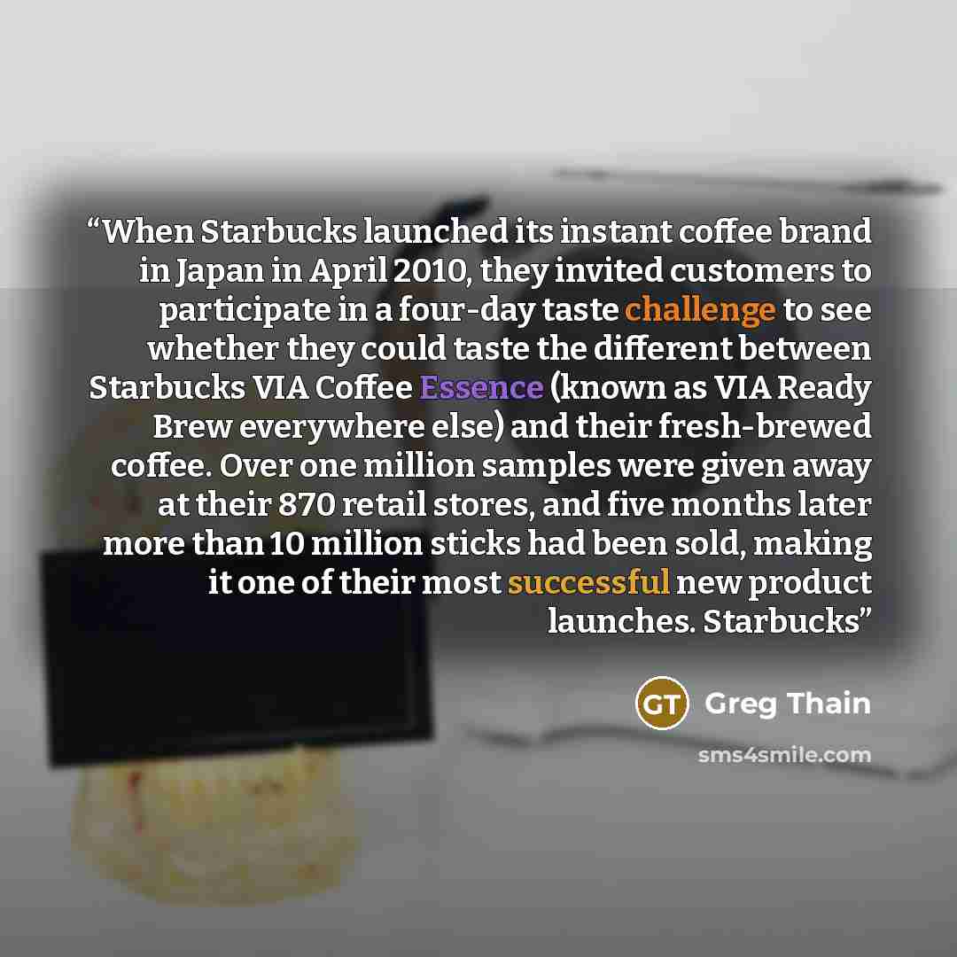 “When Starbucks launched its instant coffee brand in Japan in April 2010, they invited customers to participate in a four-day taste challenge to see whether they could taste the different between Starbucks VIA Coffee Essence (known as VIA Ready Brew everywhere else) and their fresh-brewed coffee…” quote by Greg Thain