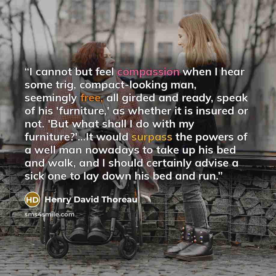 “I cannot but feel compassion when I hear some trig, compact-looking man, seemingly free, all girded and ready, speak of his 'furniture,' as whether it is insured or not. 'But what shall I do with my furniture?'...It would surpass the powers of a well man nowadays to take up his bed and walk, and I…” quote by Henry David Thoreau