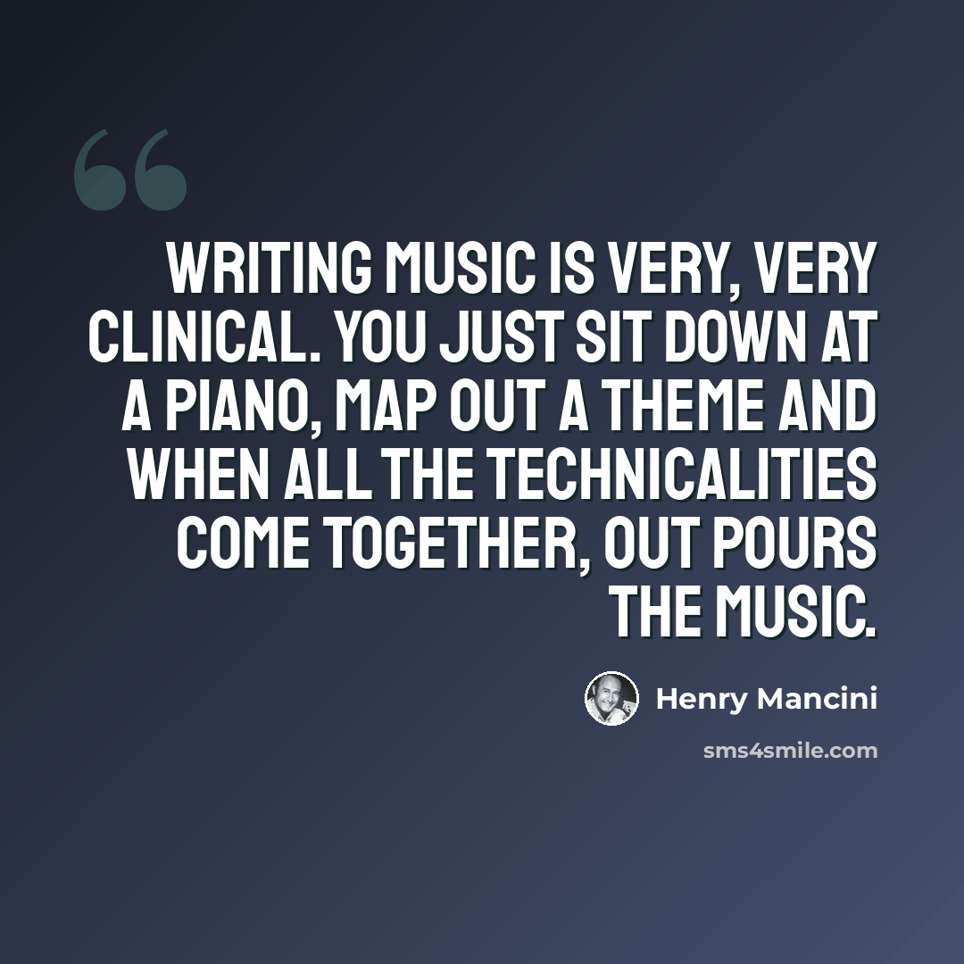 “Writing music is very, very clinical. You just sit down at a piano, map out a theme and when all the technicalities come together, out pours the music.” quote by Henry Mancini