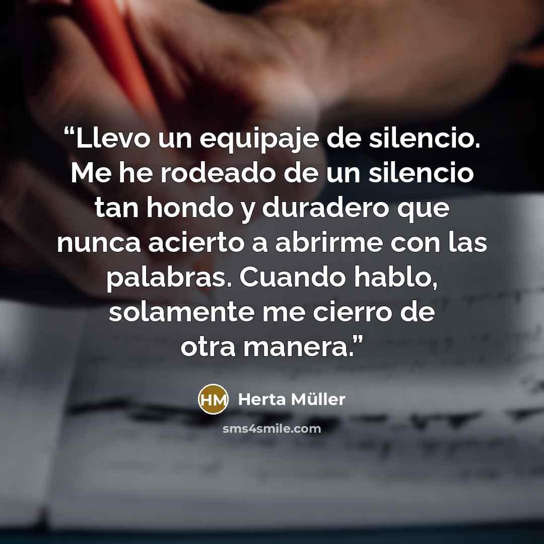 “Llevo un equipaje de silencio. Me he rodeado de un silencio tan hondo y duradero que nunca acierto a abrirme con las palabras. Cuando hablo, solamente me cierro de otra manera.” quote by Herta Muller