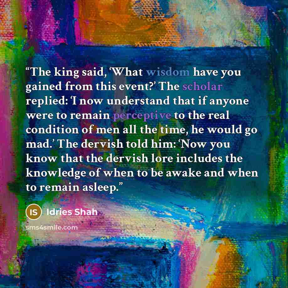 “The king said, ‘What wisdom have you gained from this event?’ The scholar replied: ‘I now understand that if anyone were to remain perceptive to the real condition of men all the time, he would go mad.’ The dervish told him: ‘Now you know that the dervish lore includes the knowledge of when to be…” quote by Idries Shah