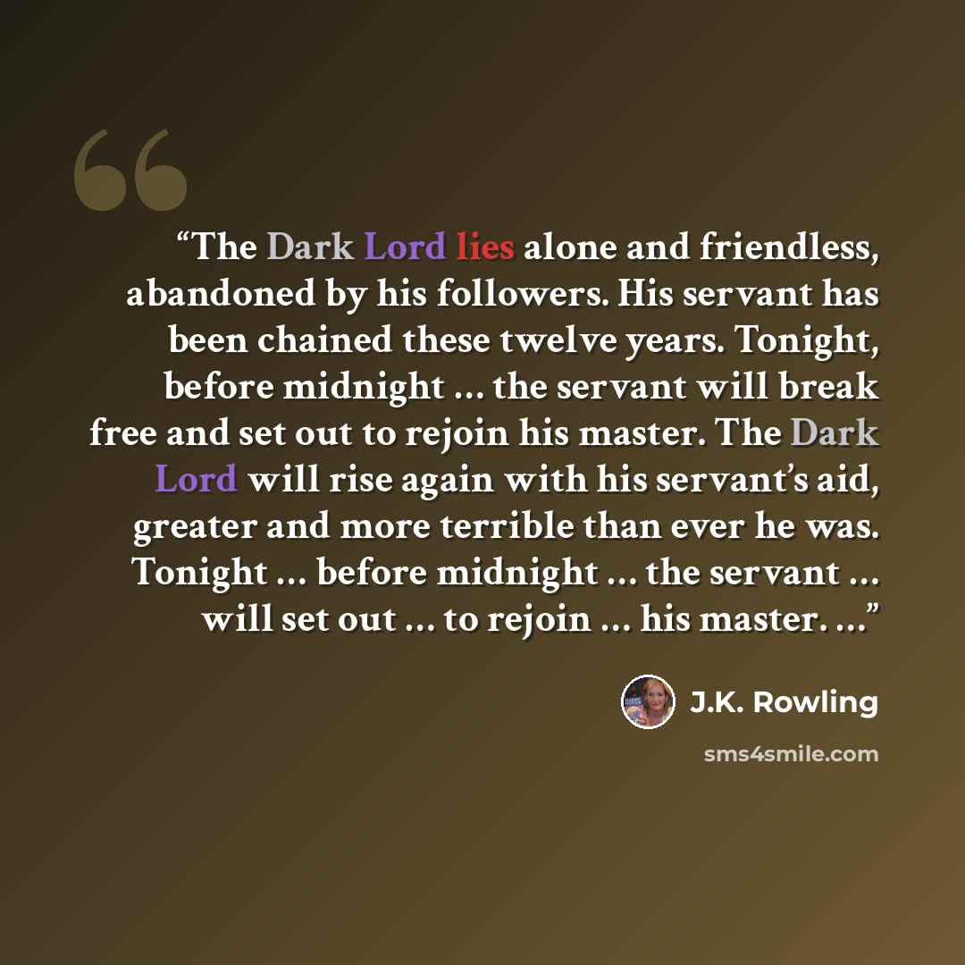 “The Dark Lord lies alone and friendless, abandoned by his followers. His servant has been chained these twelve years. Tonight, before midnight … the servant will break free and set out to rejoin his master. The Dark Lord will rise again with his servant’s aid, greater and more terrible than ever…” quote by J.K. Rowling