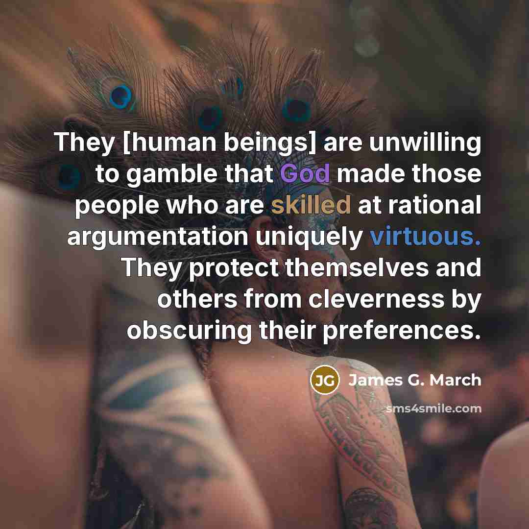 “They [human beings] are unwilling to gamble that God made those people who are skilled at rational argumentation uniquely virtuous. They protect themselves and others from cleverness by obscuring their preferences.” quote by James G. March