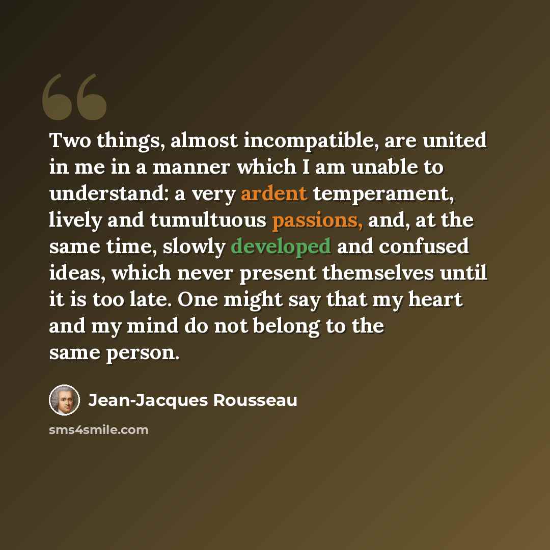 “Two things, almost incompatible, are united in me in a manner which I am unable to understand: a very ardent temperament, lively and tumultuous passions, and, at the same time, slowly developed and confused ideas, which never present themselves until it is too late. One might say that my heart and…” quote by Jean-Jacques Rousseau