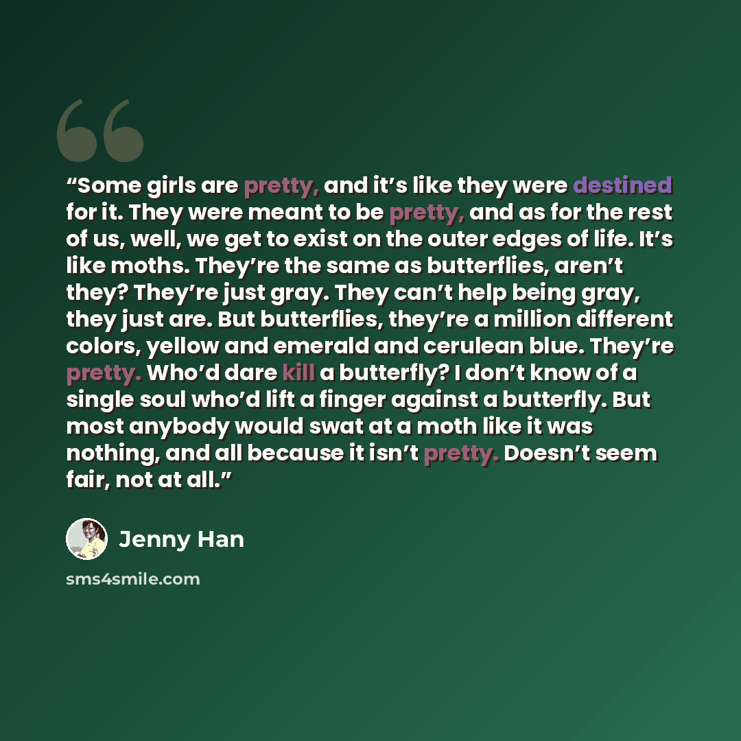 “Some girls are pretty, and it’s like they were destined for it. They were meant to be pretty, and as for the rest of us, well, we get to exist on the outer edges of life. It’s like moths. They’re the same as butterflies, aren’t they? They’re just gray. They can’t help being gray, they just are…” quote by Jenny Han
