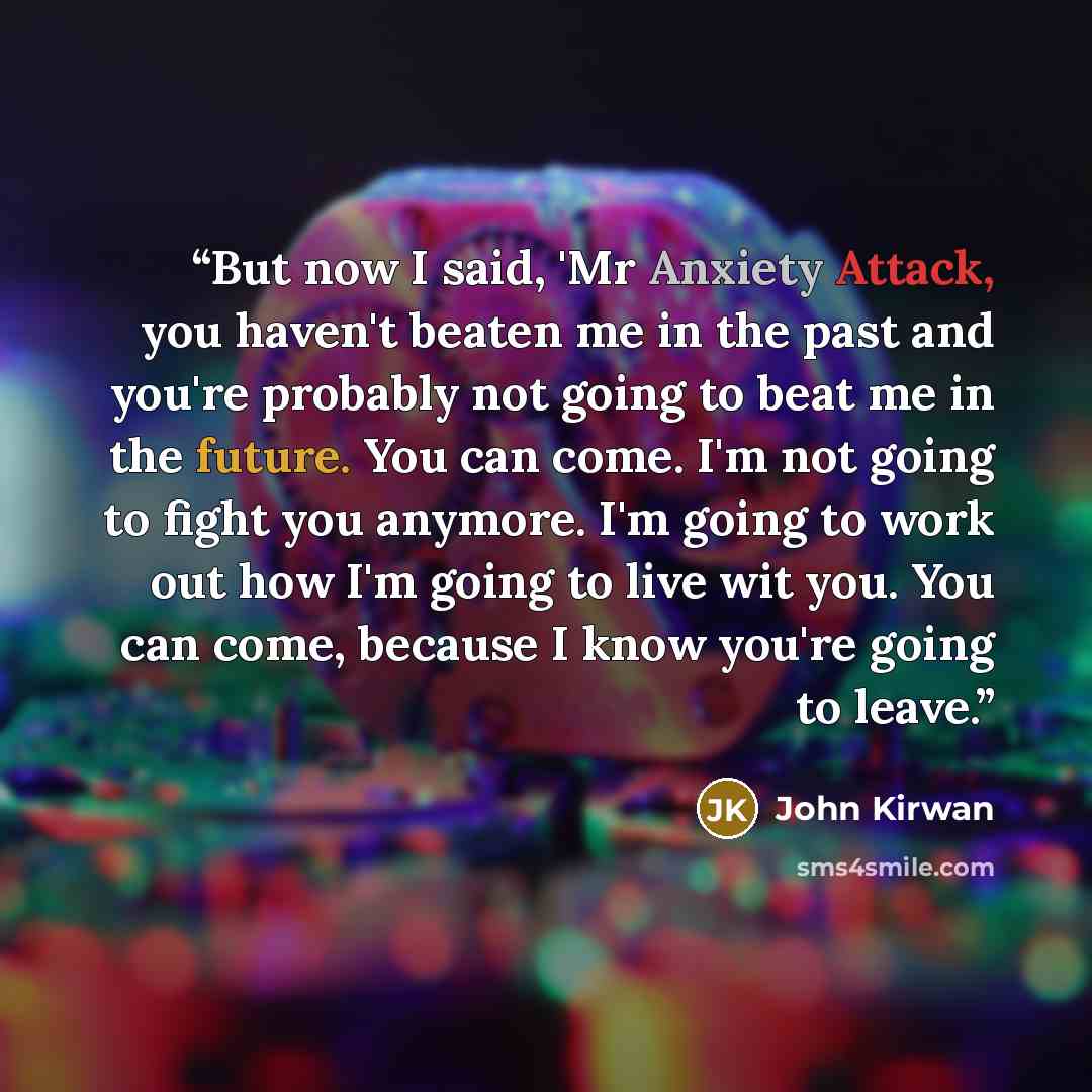 “But now I said, 'Mr Anxiety Attack, you haven't beaten me in the past and you're probably not going to beat me in the future. You can come. I'm not going to fight you anymore. I'm going to work out how I'm going to live wit you. You can come, because I know you're going to leave.” quote by John Kirwan