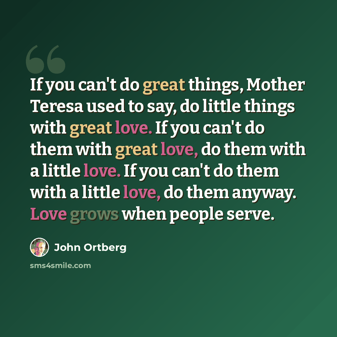 “If you can't do great things, Mother Teresa used to say, do little things with great love. If you can't do them with great love, do them with a little love. If you can't do them with a little love, do them anyway. Love grows when people serve.” quote by John Ortberg