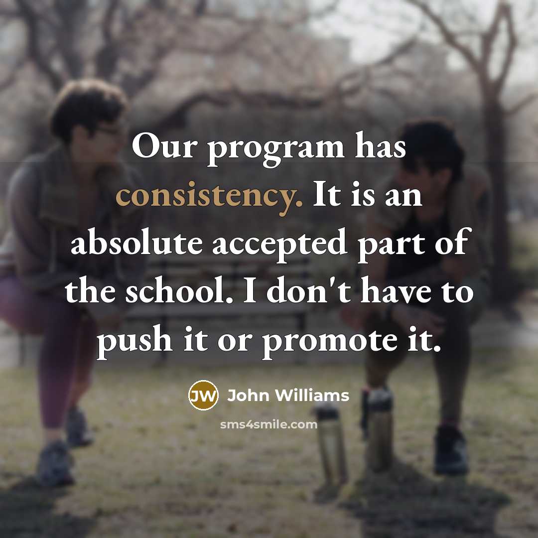 “Our program has consistency. It is an absolute accepted part of the school. I don't have to push it or promote it.” quote by John Williams
