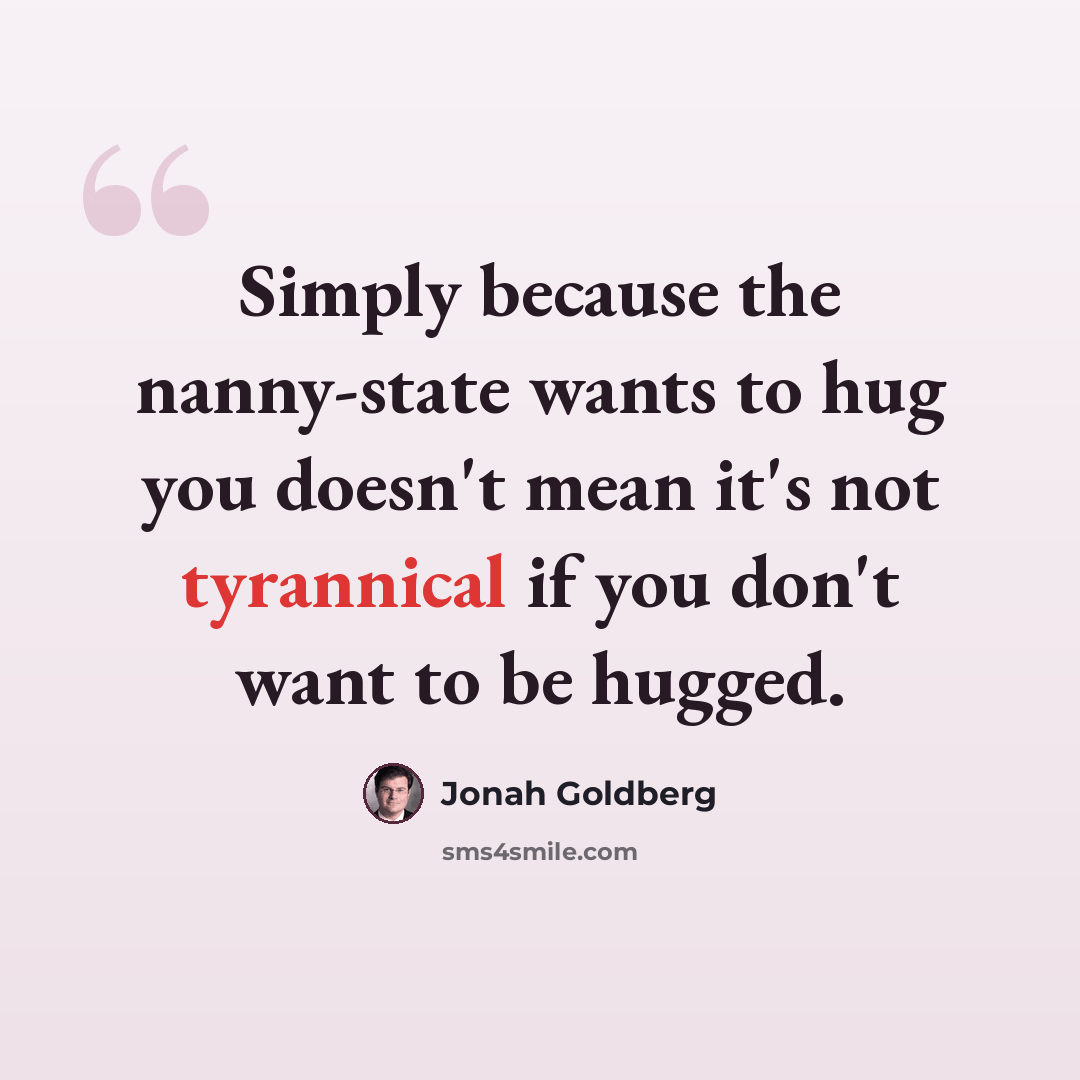 “Simply because the nanny-state wants to hug you doesn't mean it's not tyrannical if you don't want to be hugged.” quote by Jonah Goldberg