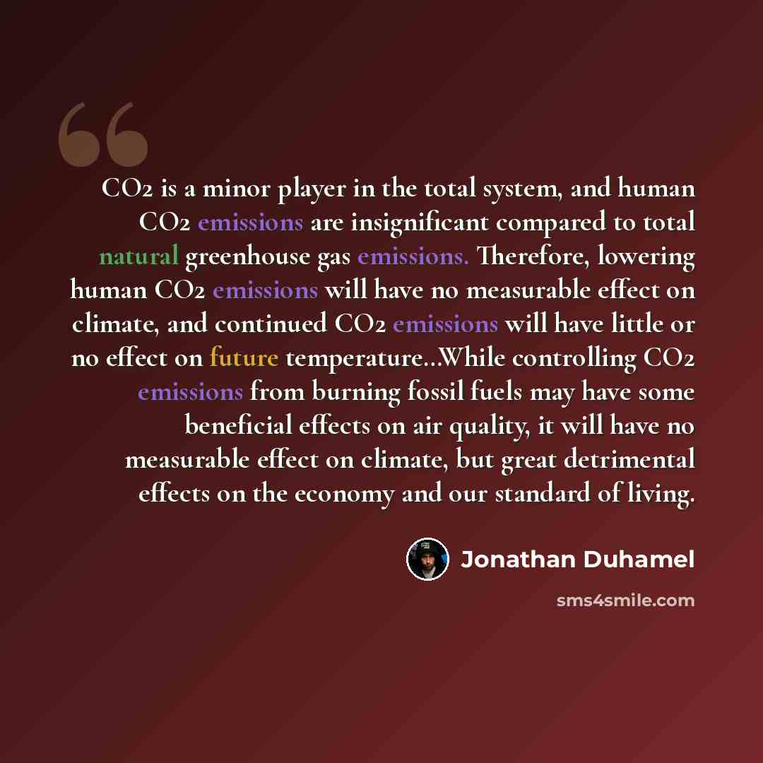 “CO2 is a minor player in the total system, and human CO2 emissions are insignificant compared to total natural greenhouse gas emissions. Therefore, lowering human CO2 emissions will have no measurable effect on climate, and continued CO2 emissions will have little or no effect on future…” quote by Jonathan Duhamel