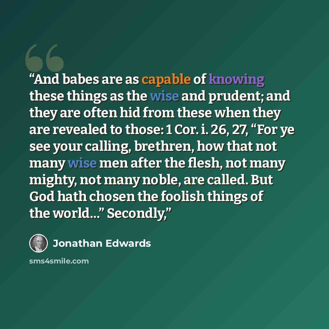 “And babes are as capable of knowing these things as the wise and prudent; and they are often hid from these when they are revealed to those: 1 Cor. i. 26, 27, “For ye see your calling, brethren, how that not many wise men after the flesh, not many mighty, not many noble, are called. But God hath…” quote by Jonathan Edwards
