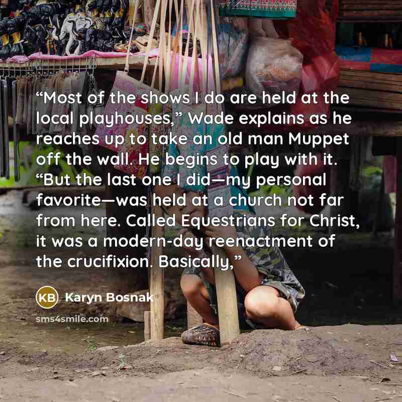 “Most of the shows I do are held at the local playhouses,” Wade explains as he reaches up to take an old man Muppet off the wall. He begins to play with it. “But the last one I did—my personal favorite—was held at a church not far from here. Called Equestrians for Christ, it was a modern-day…” quote by Karyn Bosnak