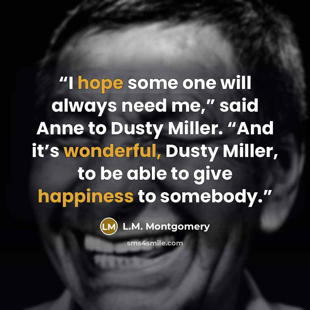 “I hope some one will always need me,” said Anne to Dusty Miller. “And it’s wonderful, Dusty Miller, to be able to give happiness to somebody.” quote by L.M. Montgomery