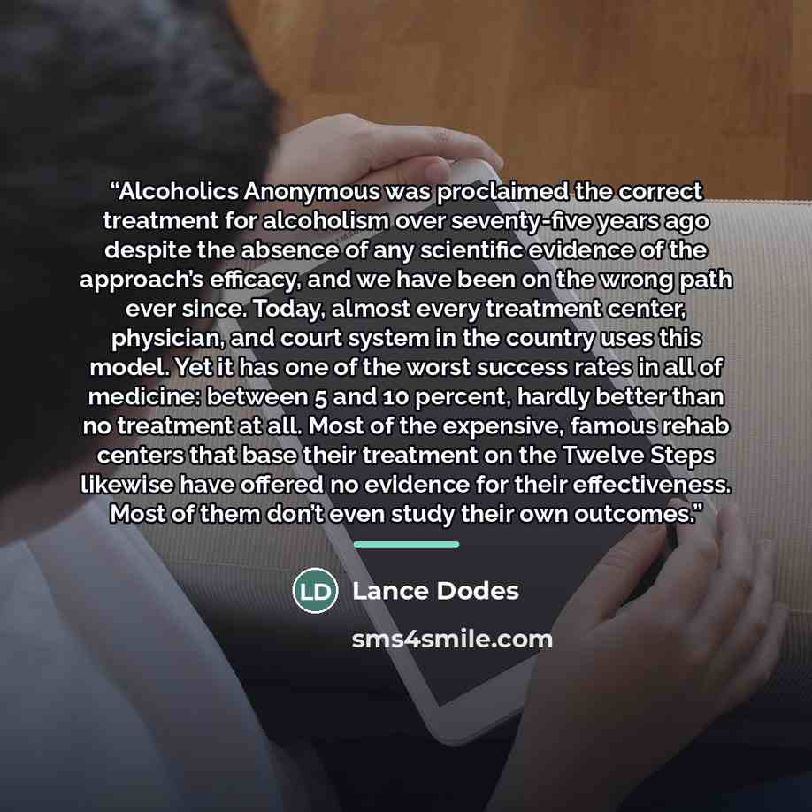“Alcoholics Anonymous was proclaimed the correct treatment for alcoholism over seventy-five years ago despite the absence of any scientific evidence of the approach’s efficacy, and we have been on the wrong path ever since. Today, almost every treatment center, physician, and court system in the…” quote by Lance Dodes