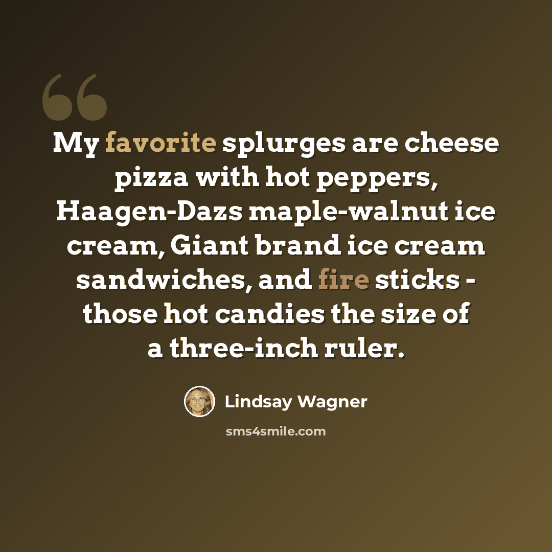 “My favorite splurges are cheese pizza with hot peppers, Haagen-Dazs maple-walnut ice cream, Giant brand ice cream sandwiches, and fire sticks - those hot candies the size of a three-inch ruler.” quote by Lindsay Wagner
