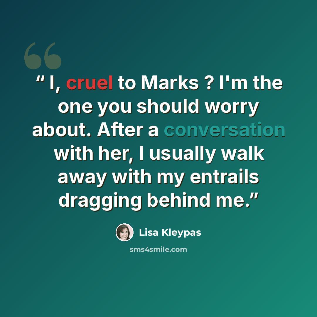 “I, cruel to Marks ? I'm the one you should worry about. After a conversation with her, I usually walk away with my entrails dragging behind me.” quote by Lisa Kleypas