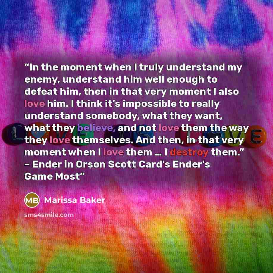 “In the moment when I truly understand my enemy, understand him well enough to defeat him, then in that very moment I also love him. I think it’s impossible to really understand somebody, what they want, what they believe, and not love them the way they love themselves. And then, in that very…” quote by Marissa Baker