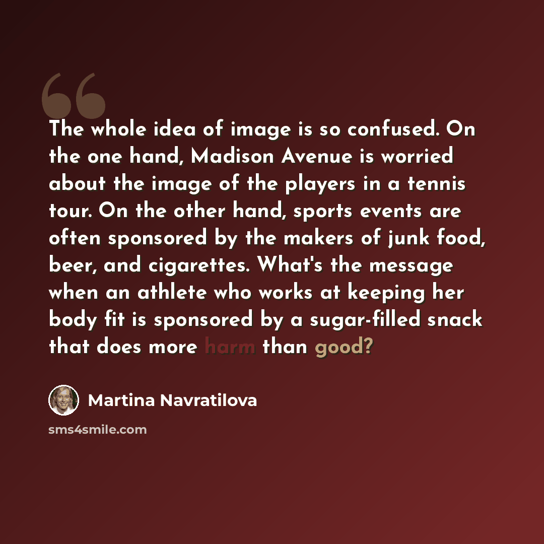 “The whole idea of image is so confused. On the one hand, Madison Avenue is worried about the image of the players in a tennis tour. On the other hand, sports events are often sponsored by the makers of junk food, beer, and cigarettes. What's the message when an athlete who works at keeping her…” quote by Martina Navratilova