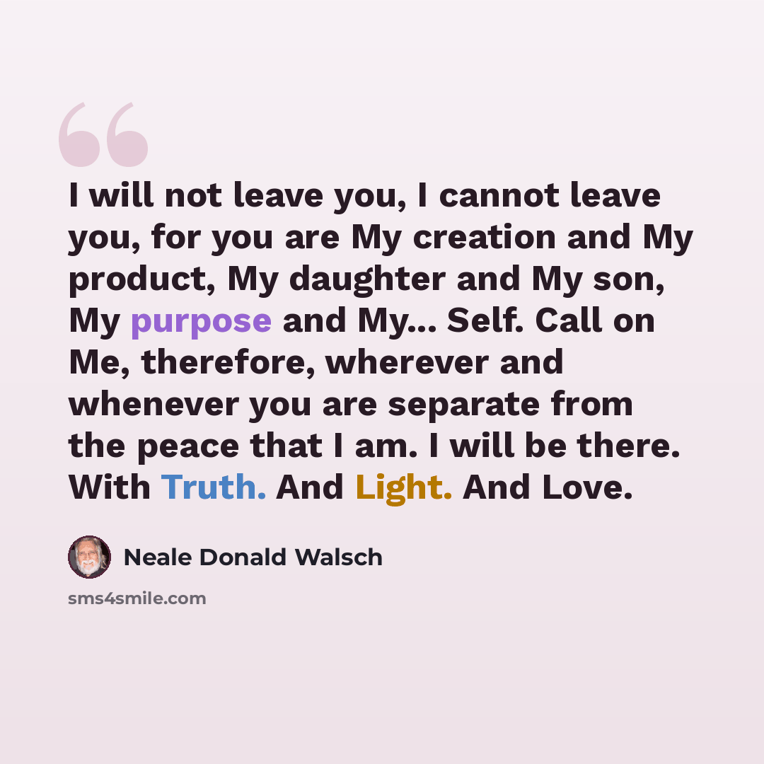 “I will not leave you, I cannot leave you, for you are My creation and My product, My daughter and My son, My purpose and My... Self. Call on Me, therefore, wherever and whenever you are separate from the peace that I am. I will be there. With Truth. And Light. And Love.” quote by Neale Donald Walsch