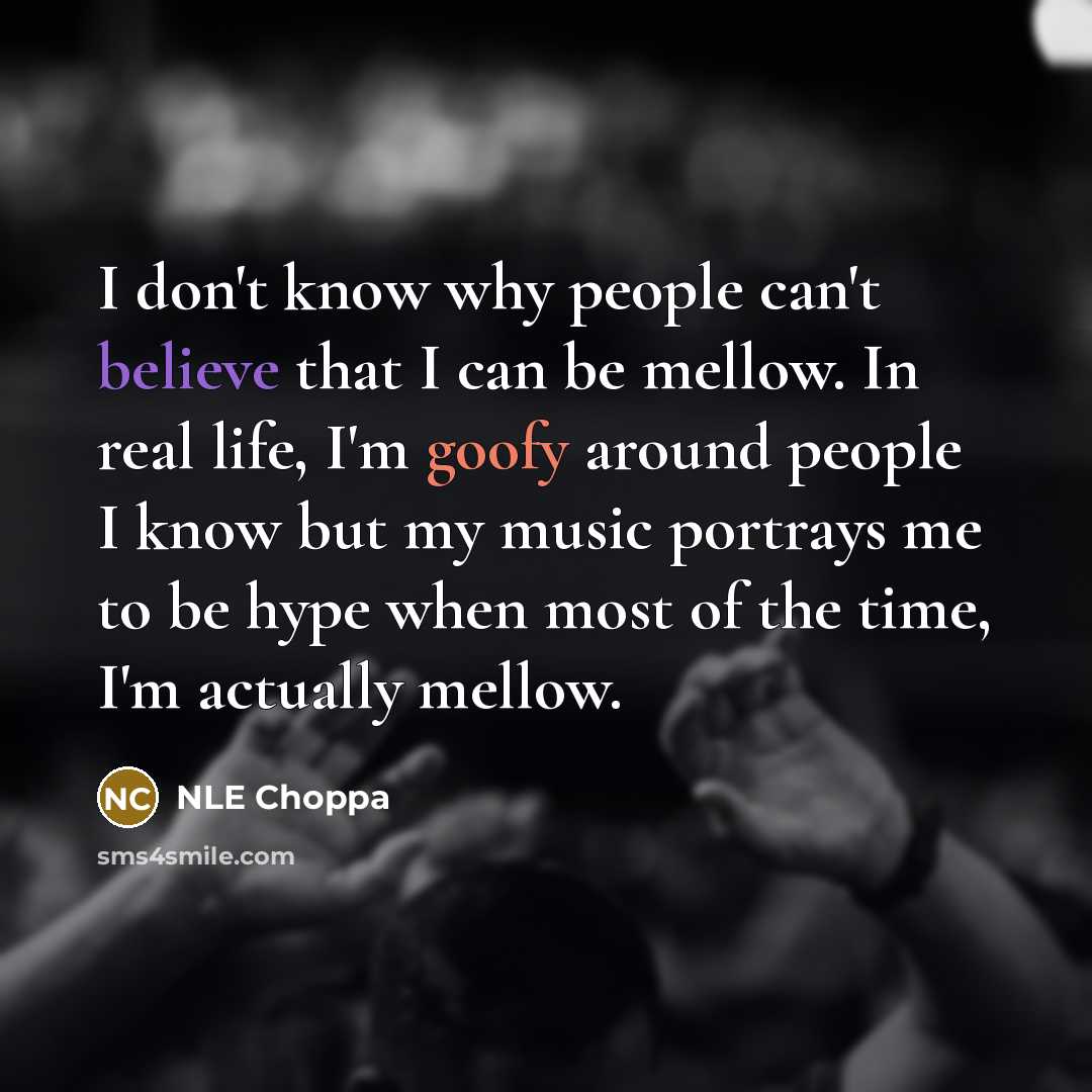 “I don't know why people can't believe that I can be mellow. In real life, I'm goofy around people I know but my music portrays me to be hype when most of the time, I'm actually mellow.” quote by NLE Choppa