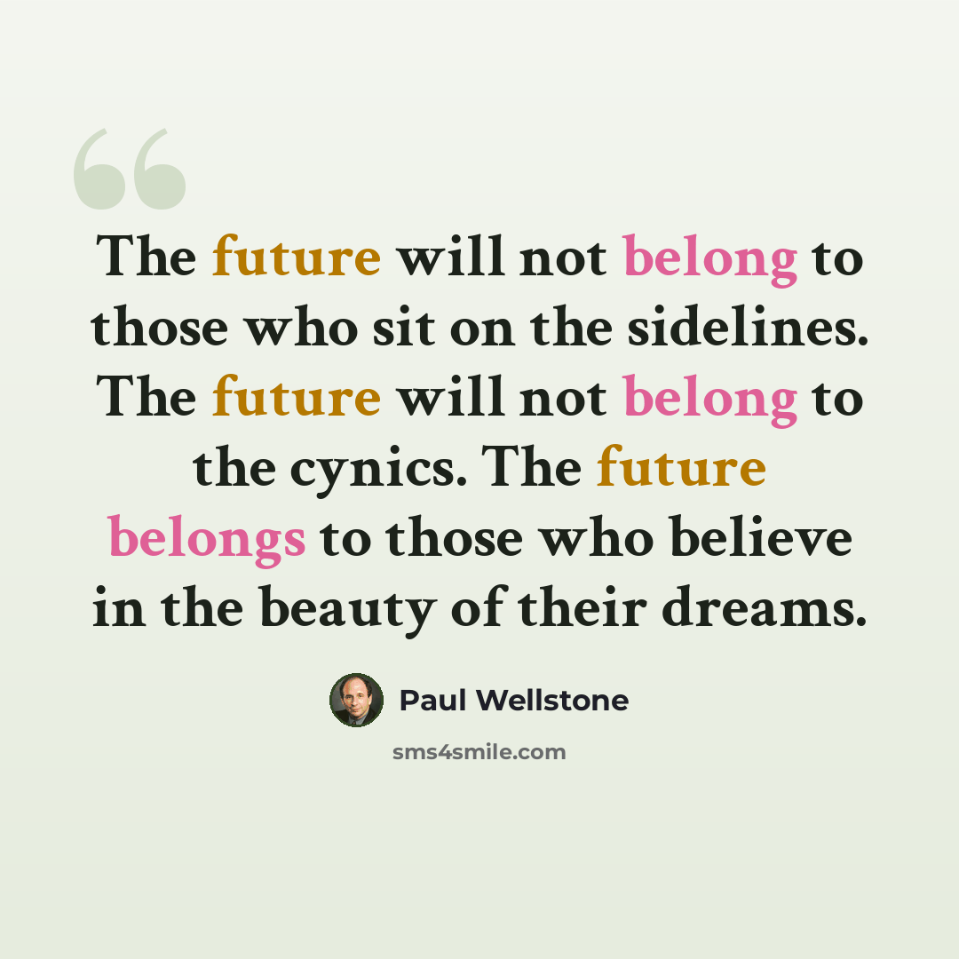 “The future will not belong to those who sit on the sidelines. The future will not belong to the cynics. The future belongs to those who believe in the beauty of their dreams.” quote by Paul Wellstone