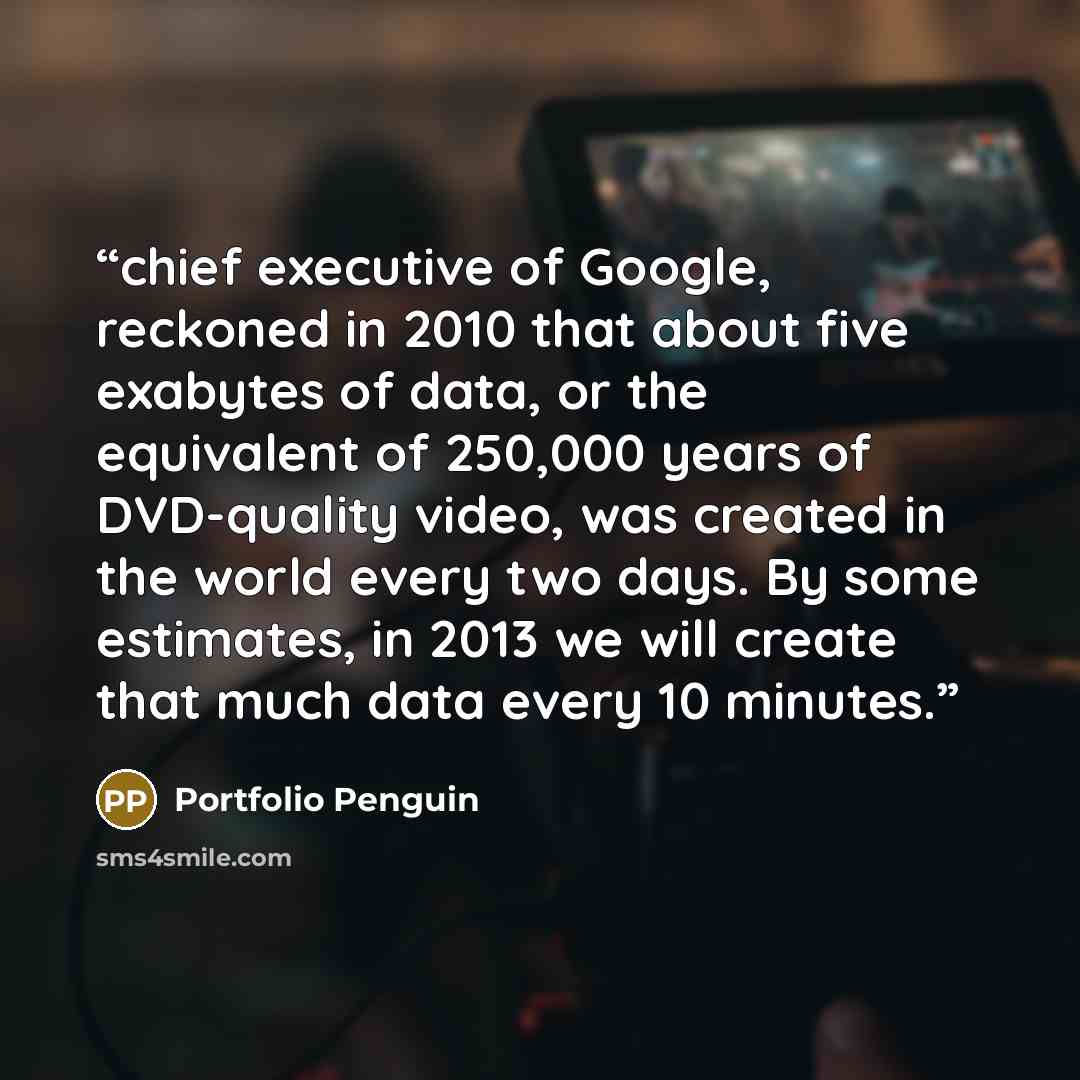 “chief executive of Google, reckoned in 2010 that about five exabytes of data, or the equivalent of 250,000 years of DVD-quality video, was created in the world every two days. By some estimates, in 2013 we will create that much data every 10 minutes.” quote by Portfolio Penguin