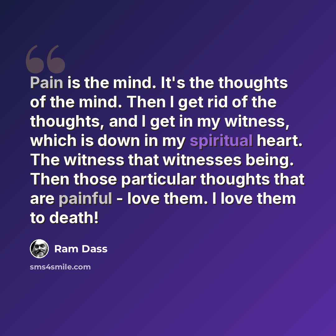“Pain is the mind. It's the thoughts of the mind. Then I get rid of the thoughts, and I get in my witness, which is down in my spiritual heart. The witness that witnesses being. Then those particular thoughts that are painful - love them. I love them to death!” quote by Ram Dass