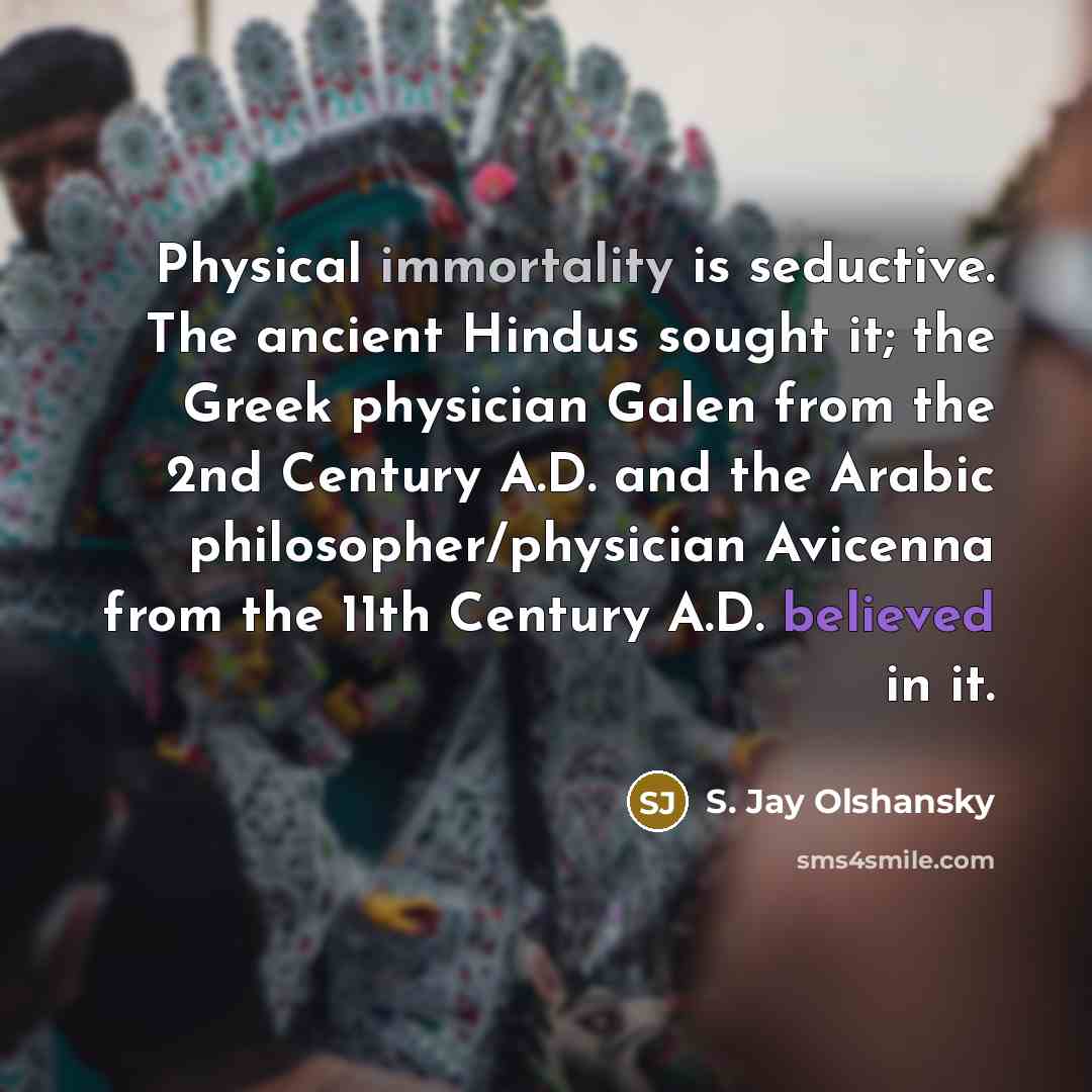 “Physical immortality is seductive. The ancient Hindus sought it; the Greek physician Galen from the 2nd Century A.D. and the Arabic philosopher/physician Avicenna from the 11th Century A.D. believed in it.” quote by S. Jay Olshansky