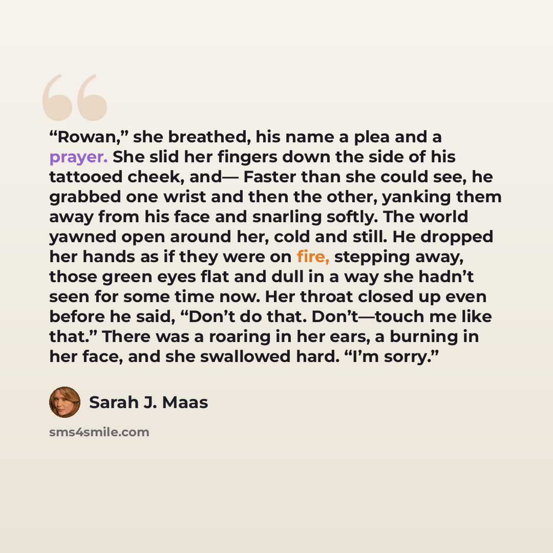 “Rowan,” she breathed, his name a plea and a prayer. She slid her fingers down the side of his tattooed cheek, and— Faster than she could see, he grabbed one wrist and then the other, yanking them away from his face and snarling softly. The world yawned open around her, cold and still. He dropped…” quote by Sarah J. Maas