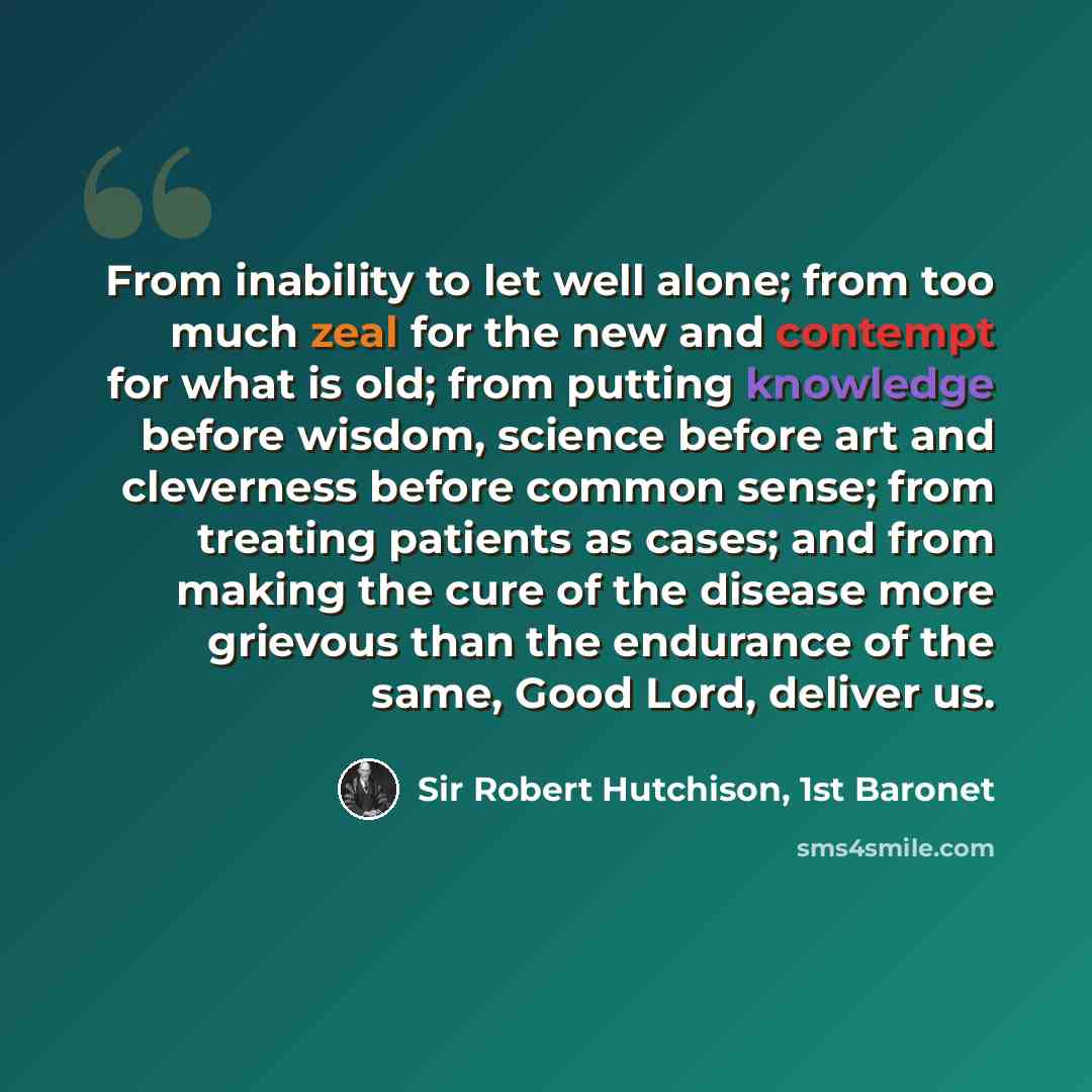 “From inability to let well alone; from too much zeal for the new and contempt for what is old; from putting knowledge before wisdom, science before art and cleverness before common sense; from treating patients as cases; and from making the cure of the disease more grievous than the endurance of…” quote by Sir Robert Hutchison, 1st Baronet