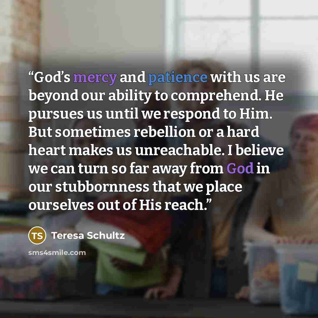 “God’s mercy and patience with us are beyond our ability to comprehend. He pursues us until we respond to Him. But sometimes rebellion or a hard heart makes us unreachable. I believe we can turn so far away from God in our stubbornness that we place ourselves out of His reach.” quote by Teresa Schultz