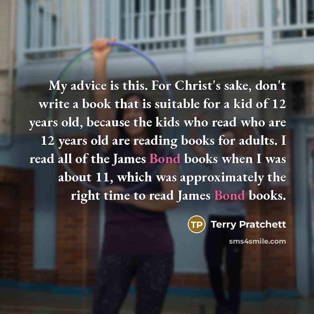 “My advice is this. For Christ's sake, don't write a book that is suitable for a kid of 12 years old, because the kids who read who are 12 years old are reading books for adults. I read all of the James Bond books when I was about 11, which was approximately the right time to read James Bond books.” quote by Terry Pratchett