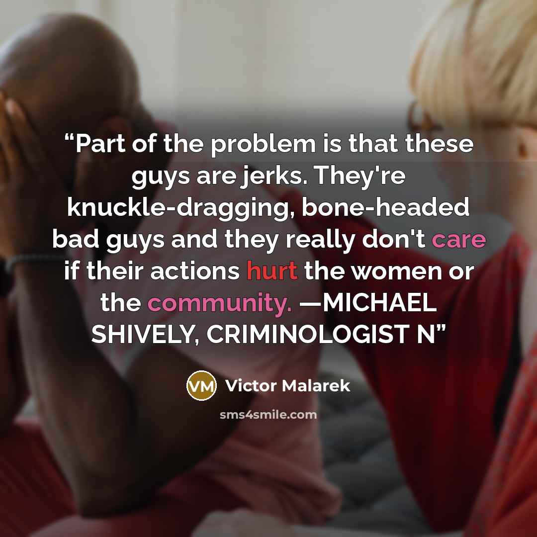 “Part of the problem is that these guys are jerks. They're knuckle-dragging, bone-headed bad guys and they really don't care if their actions hurt the women or the community. —MICHAEL SHIVELY, CRIMINOLOGIST N” quote by Victor Malarek
