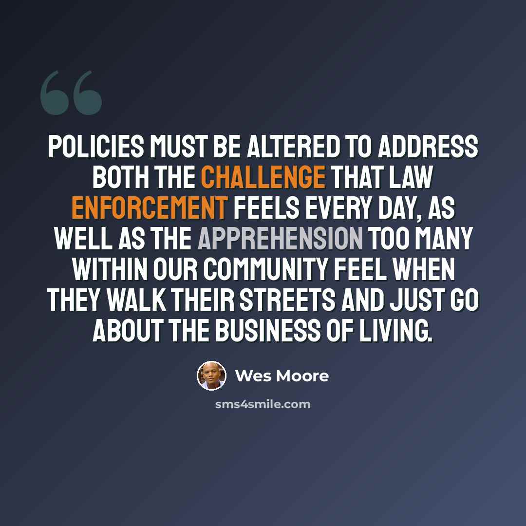 “Policies must be altered to address both the challenge that law enforcement feels every day, as well as the apprehension too many within our community feel when they walk their streets and just go about the business of living.” quote by Wes Moore