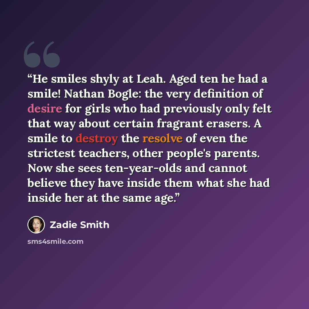 “He smiles shyly at Leah. Aged ten he had a smile! Nathan Bogle: the very definition of desire for girls who had previously only felt that way about certain fragrant erasers. A smile to destroy the resolve of even the strictest teachers, other people's parents. Now she sees ten-year-olds and cannot…” quote by Zadie Smith