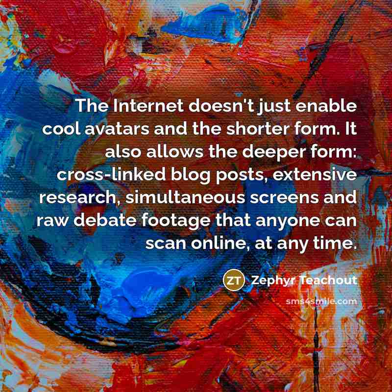 “The Internet doesn't just enable cool avatars and the shorter form. It also allows the deeper form: cross-linked blog posts, extensive research, simultaneous screens and raw debate footage that anyone can scan online, at any time.” quote by Zephyr Teachout