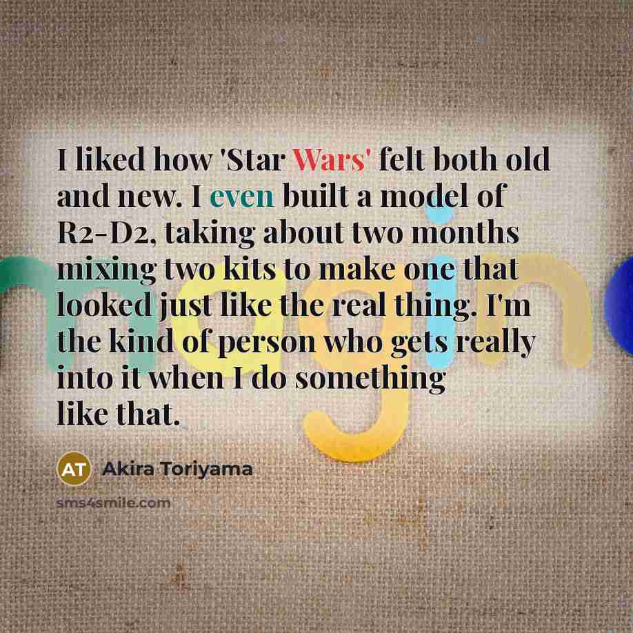 “I liked how 'Star Wars' felt both old and new. I even built a model of R2-D2, taking about two months mixing two kits to make one that looked just like the real thing. I'm the kind of person who gets really into it when I do something like that.” quote by Akira Toriyama