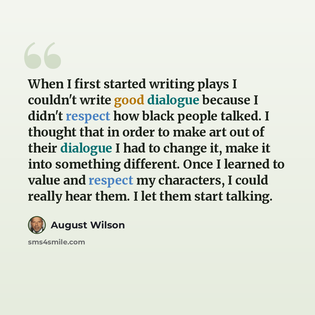 “When I first started writing plays I couldn't write good dialogue because I didn't respect how black people talked. I thought that in order to make art out of their dialogue I had to change it, make it into something different. Once I learned to value and respect my characters, I could really hear…” quote by August Wilson