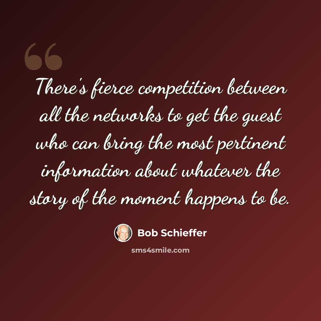 “There's fierce competition between all the networks to get the guest who can bring the most pertinent information about whatever the story of the moment happens to be.” quote by Bob Schieffer