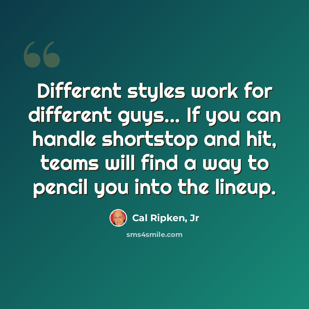 “Different styles work for different guys... If you can handle shortstop and hit, teams will find a way to pencil you into the lineup.” quote by Cal Ripken, Jr