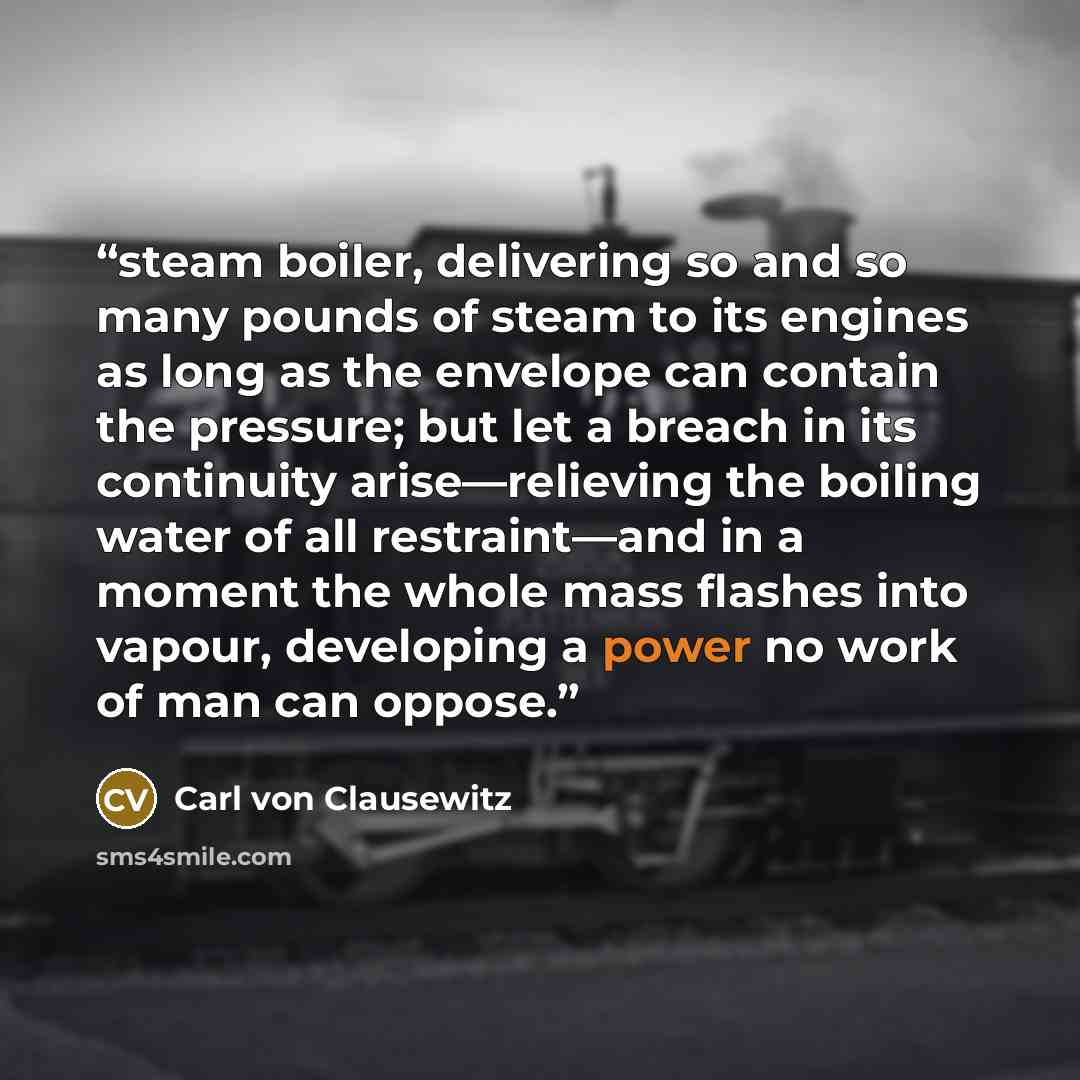“steam boiler, delivering so and so many pounds of steam to its engines as long as the envelope can contain the pressure; but let a breach in its continuity arise—relieving the boiling water of all restraint—and in a moment the whole mass flashes into vapour, developing a power no work of man can…” quote by Carl von Clausewitz