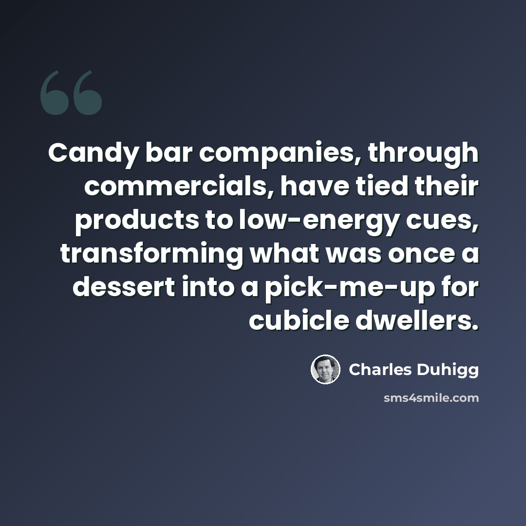 “Candy bar companies, through commercials, have tied their products to low-energy cues, transforming what was once a dessert into a pick-me-up for cubicle dwellers.” quote by Charles Duhigg