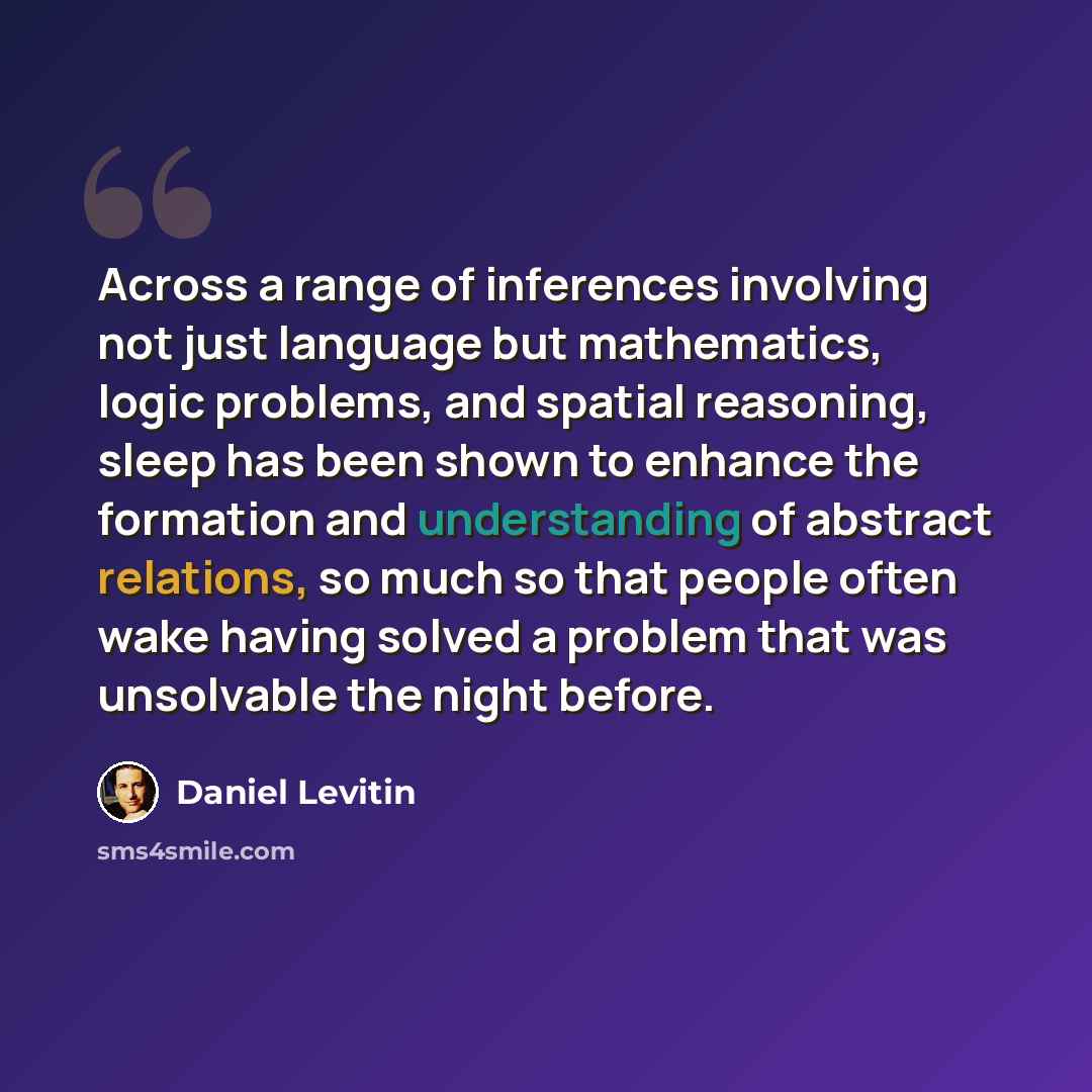 “Across a range of inferences involving not just language but mathematics, logic problems, and spatial reasoning, sleep has been shown to enhance the formation and understanding of abstract relations, so much so that people often wake having solved a problem that was unsolvable the night before.” quote by Daniel Levitin