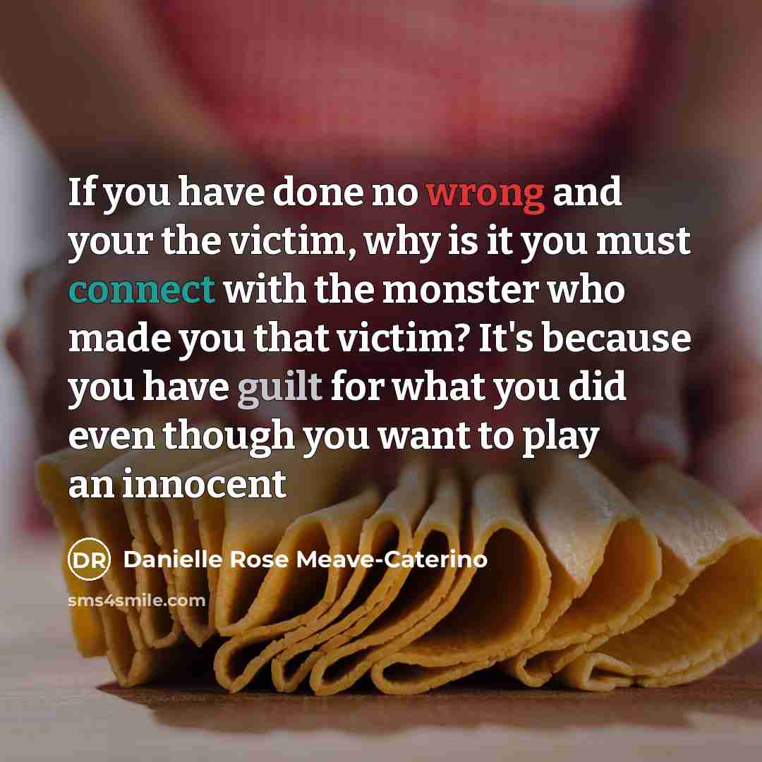 “If you have done no wrong and your the victim, why is it you must connect with the monster who made you that victim? It's because you have guilt for what you did even though you want to play an innocent” quote by Danielle Rose Meave-Caterino
