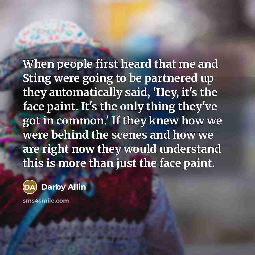 “When people first heard that me and Sting were going to be partnered up they automatically said, 'Hey, it's the face paint. It's the only thing they've got in common.' If they knew how we were behind the scenes and how we are right now they would understand this is more than just the face paint.” quote by Darby Allin