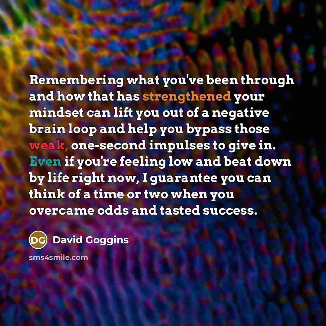 “Remembering what you've been through and how that has strengthened your mindset can lift you out of a negative brain loop and help you bypass those weak, one-second impulses to give in. Even if you're feeling low and beat down by life right now, I guarantee you can think of a time or two when you…” quote by David Goggins