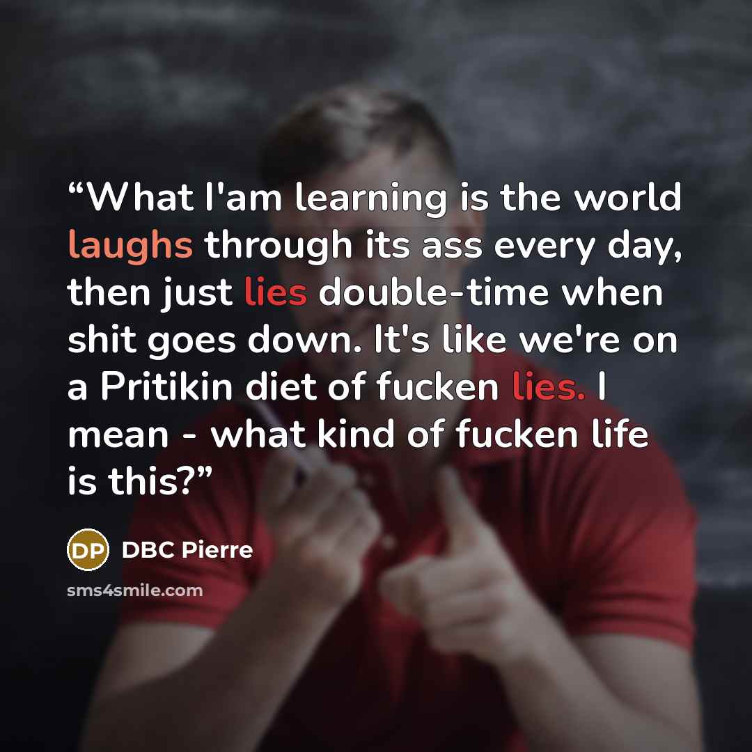“What I'am learning is the world laughs through its ass every day, then just lies double-time when shit goes down. It's like we're on a Pritikin diet of fucken lies. I mean - what kind of fucken life is this?” quote by DBC Pierre