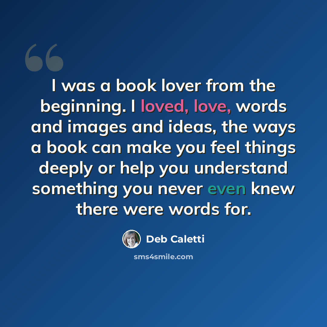 “I was a book lover from the beginning. I loved, love, words and images and ideas, the ways a book can make you feel things deeply or help you understand something you never even knew there were words for.” quote by Deb Caletti