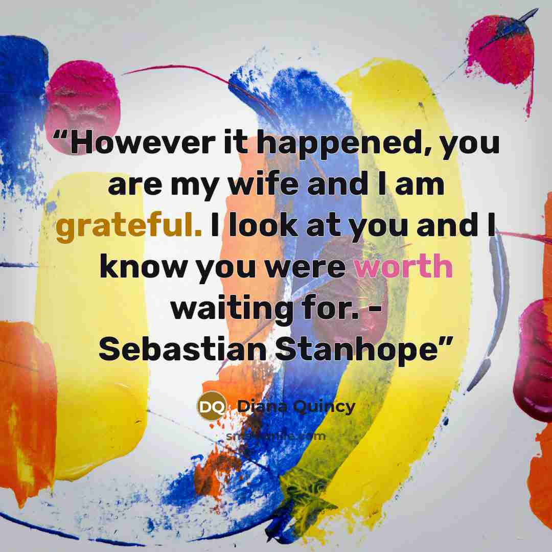 “However it happened, you are my wife and I am grateful. I look at you and I know you were worth waiting for. - Sebastian Stanhope” quote by Diana Quincy